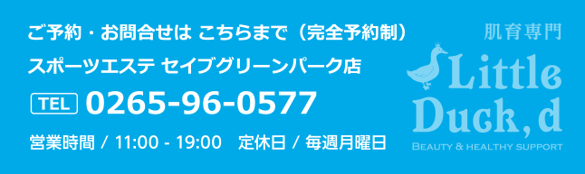 ご予約・お問合せは こちらまで（完全予約制）。スポーツエステ セイブグリーンパーク店。TEL0265-96-0577営業時間 / 11:00 - 19:00　定休日 / 毎週月曜日。肌育専門。Beauty & healthy support